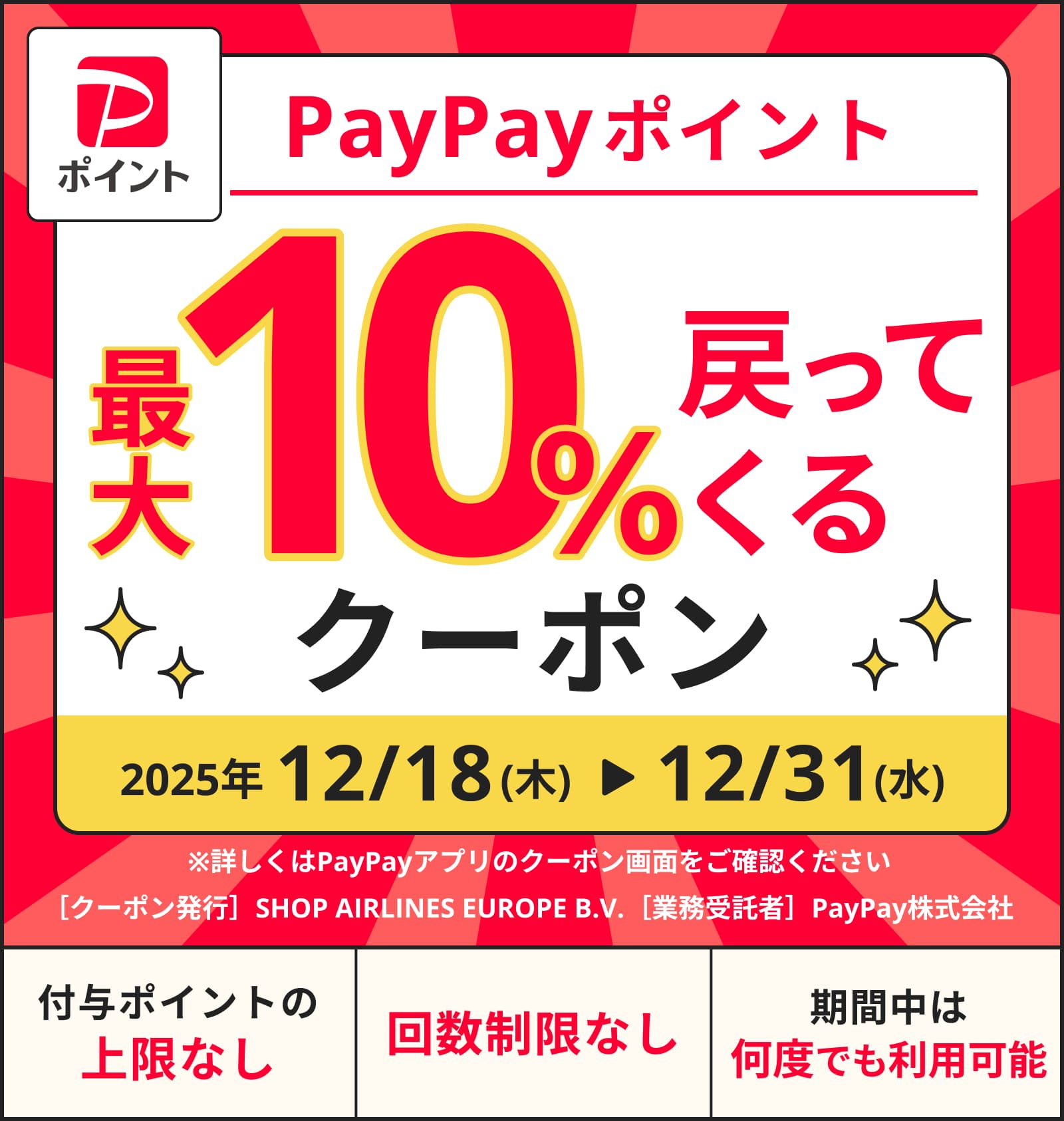 PayPayポイント10%戻ってくるクーポン 2025年12月18日から12月31日までの期間限定。付与ポイントの上限なし・回数制限なし・期間中は何度でも利用可能 ［クーポン発行］SHOP AIRLINES EUROPE B.V.［業務受託者］PayPay株式会社 ※詳しくはPayPayアプリのクーポン画面をご確認ください